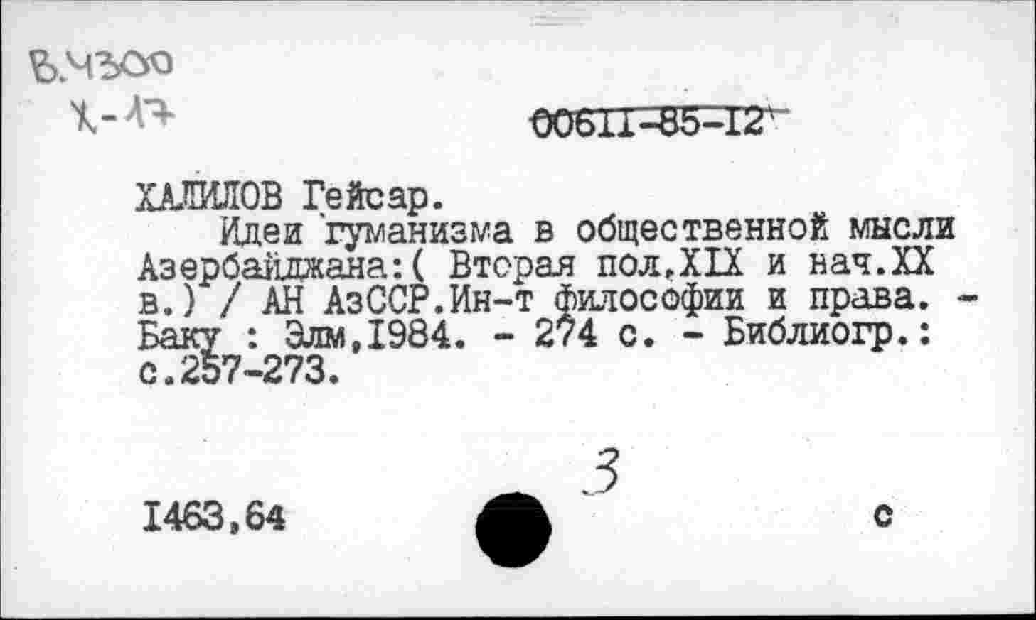 ﻿ЪМЪСУЭ
00611-85^1^
ХАЛИЛОВ Гейсар.
Идеи гуманизма в общественной мысли Азербайджана: ( Вторая пол.XIX и нач.ХХ в.) / АН АзССР.Ин-т философии и права. Баку : Зям,1984. - 274 с. - Библиогр.: с.257-273.
1463,64
с